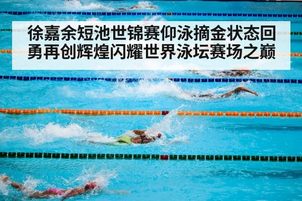 徐嘉余短池世锦赛仰泳摘金状态回勇再创辉煌闪耀世界泳坛赛场之巅