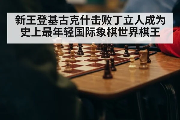 新王登基古克什击败丁立人成为史上最年轻国际象棋世界棋王